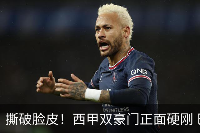 撕破脸皮！西甲双豪门正面硬刚 巴萨启动法律追责死磕弗洛伦蒂诺诽谤言论
